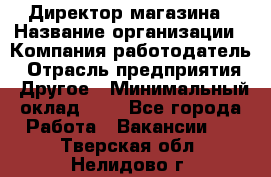 Директор магазина › Название организации ­ Компания-работодатель › Отрасль предприятия ­ Другое › Минимальный оклад ­ 1 - Все города Работа » Вакансии   . Тверская обл.,Нелидово г.